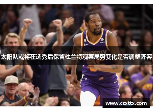 太阳队或将在选秀后保留杜兰特观察局势变化是否调整阵容