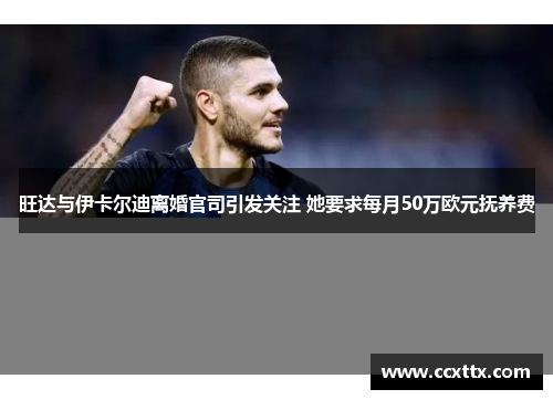 旺达与伊卡尔迪离婚官司引发关注 她要求每月50万欧元抚养费
